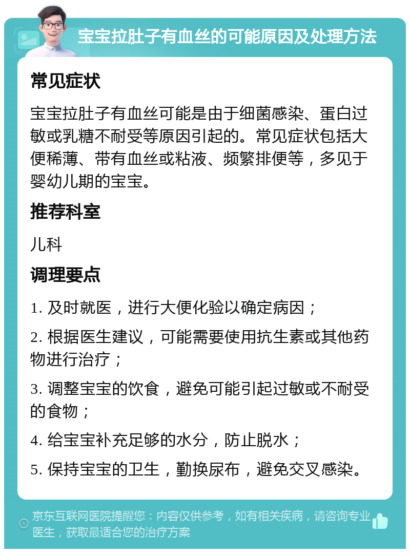 宝宝拉肚子有血丝的可能原因及处理方法 常见症状 宝宝拉肚子有血丝可能是由于细菌感染、蛋白过敏或乳糖不耐受等原因引起的。常见症状包括大便稀薄、带有血丝或粘液、频繁排便等，多见于婴幼儿期的宝宝。 推荐科室 儿科 调理要点 1. 及时就医，进行大便化验以确定病因； 2. 根据医生建议，可能需要使用抗生素或其他药物进行治疗； 3. 调整宝宝的饮食，避免可能引起过敏或不耐受的食物； 4. 给宝宝补充足够的水分，防止脱水； 5. 保持宝宝的卫生，勤换尿布，避免交叉感染。