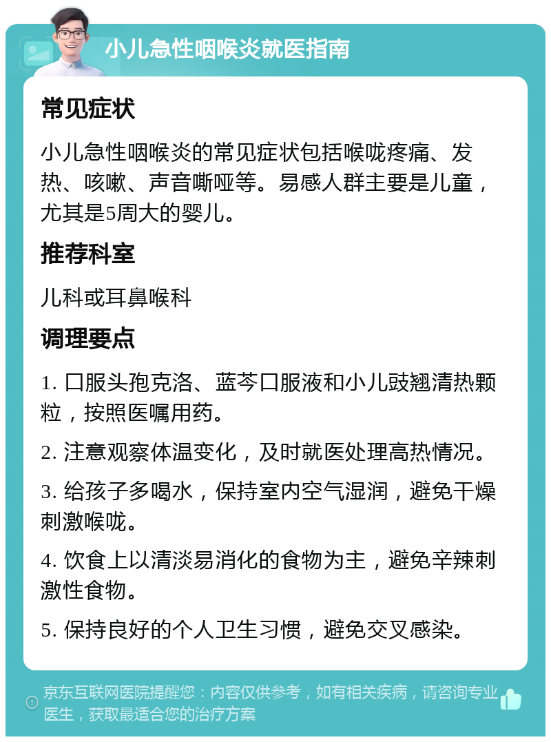 小儿急性咽喉炎就医指南 常见症状 小儿急性咽喉炎的常见症状包括喉咙疼痛、发热、咳嗽、声音嘶哑等。易感人群主要是儿童，尤其是5周大的婴儿。 推荐科室 儿科或耳鼻喉科 调理要点 1. 口服头孢克洛、蓝芩口服液和小儿豉翘清热颗粒，按照医嘱用药。 2. 注意观察体温变化，及时就医处理高热情况。 3. 给孩子多喝水，保持室内空气湿润，避免干燥刺激喉咙。 4. 饮食上以清淡易消化的食物为主，避免辛辣刺激性食物。 5. 保持良好的个人卫生习惯，避免交叉感染。