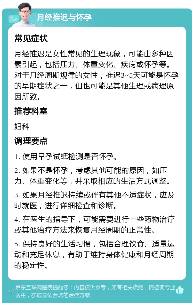 月经推迟与怀孕 常见症状 月经推迟是女性常见的生理现象，可能由多种因素引起，包括压力、体重变化、疾病或怀孕等。对于月经周期规律的女性，推迟3~5天可能是怀孕的早期症状之一，但也可能是其他生理或病理原因所致。 推荐科室 妇科 调理要点 1. 使用早孕试纸检测是否怀孕。 2. 如果不是怀孕，考虑其他可能的原因，如压力、体重变化等，并采取相应的生活方式调整。 3. 如果月经推迟持续或伴有其他不适症状，应及时就医，进行详细检查和诊断。 4. 在医生的指导下，可能需要进行一些药物治疗或其他治疗方法来恢复月经周期的正常性。 5. 保持良好的生活习惯，包括合理饮食、适量运动和充足休息，有助于维持身体健康和月经周期的稳定性。