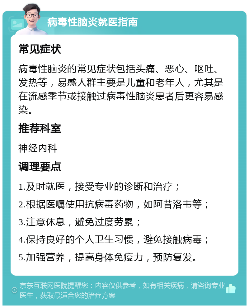 病毒性脑炎就医指南 常见症状 病毒性脑炎的常见症状包括头痛、恶心、呕吐、发热等，易感人群主要是儿童和老年人，尤其是在流感季节或接触过病毒性脑炎患者后更容易感染。 推荐科室 神经内科 调理要点 1.及时就医，接受专业的诊断和治疗； 2.根据医嘱使用抗病毒药物，如阿昔洛韦等； 3.注意休息，避免过度劳累； 4.保持良好的个人卫生习惯，避免接触病毒； 5.加强营养，提高身体免疫力，预防复发。