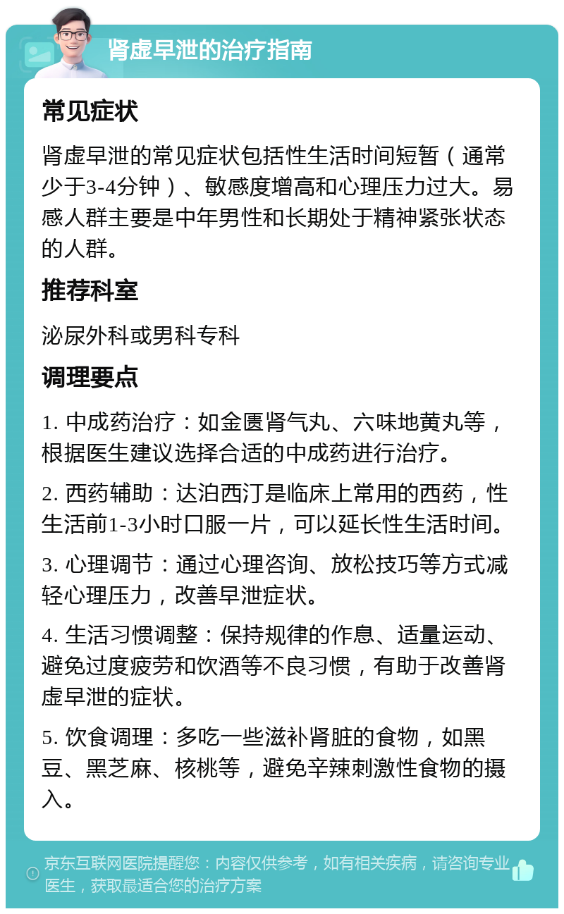 肾虚早泄的治疗指南 常见症状 肾虚早泄的常见症状包括性生活时间短暂（通常少于3-4分钟）、敏感度增高和心理压力过大。易感人群主要是中年男性和长期处于精神紧张状态的人群。 推荐科室 泌尿外科或男科专科 调理要点 1. 中成药治疗：如金匮肾气丸、六味地黄丸等，根据医生建议选择合适的中成药进行治疗。 2. 西药辅助：达泊西汀是临床上常用的西药，性生活前1-3小时口服一片，可以延长性生活时间。 3. 心理调节：通过心理咨询、放松技巧等方式减轻心理压力，改善早泄症状。 4. 生活习惯调整：保持规律的作息、适量运动、避免过度疲劳和饮酒等不良习惯，有助于改善肾虚早泄的症状。 5. 饮食调理：多吃一些滋补肾脏的食物，如黑豆、黑芝麻、核桃等，避免辛辣刺激性食物的摄入。