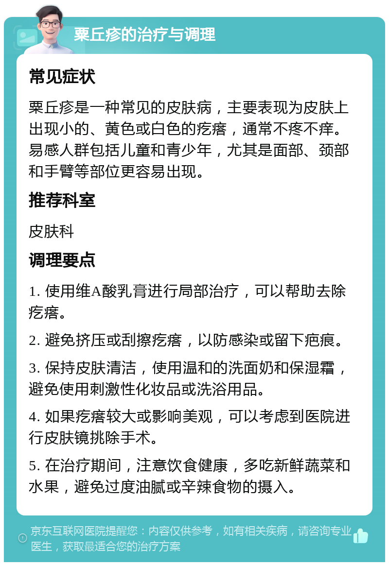 粟丘疹的治疗与调理 常见症状 粟丘疹是一种常见的皮肤病，主要表现为皮肤上出现小的、黄色或白色的疙瘩，通常不疼不痒。易感人群包括儿童和青少年，尤其是面部、颈部和手臂等部位更容易出现。 推荐科室 皮肤科 调理要点 1. 使用维A酸乳膏进行局部治疗，可以帮助去除疙瘩。 2. 避免挤压或刮擦疙瘩，以防感染或留下疤痕。 3. 保持皮肤清洁，使用温和的洗面奶和保湿霜，避免使用刺激性化妆品或洗浴用品。 4. 如果疙瘩较大或影响美观，可以考虑到医院进行皮肤镜挑除手术。 5. 在治疗期间，注意饮食健康，多吃新鲜蔬菜和水果，避免过度油腻或辛辣食物的摄入。