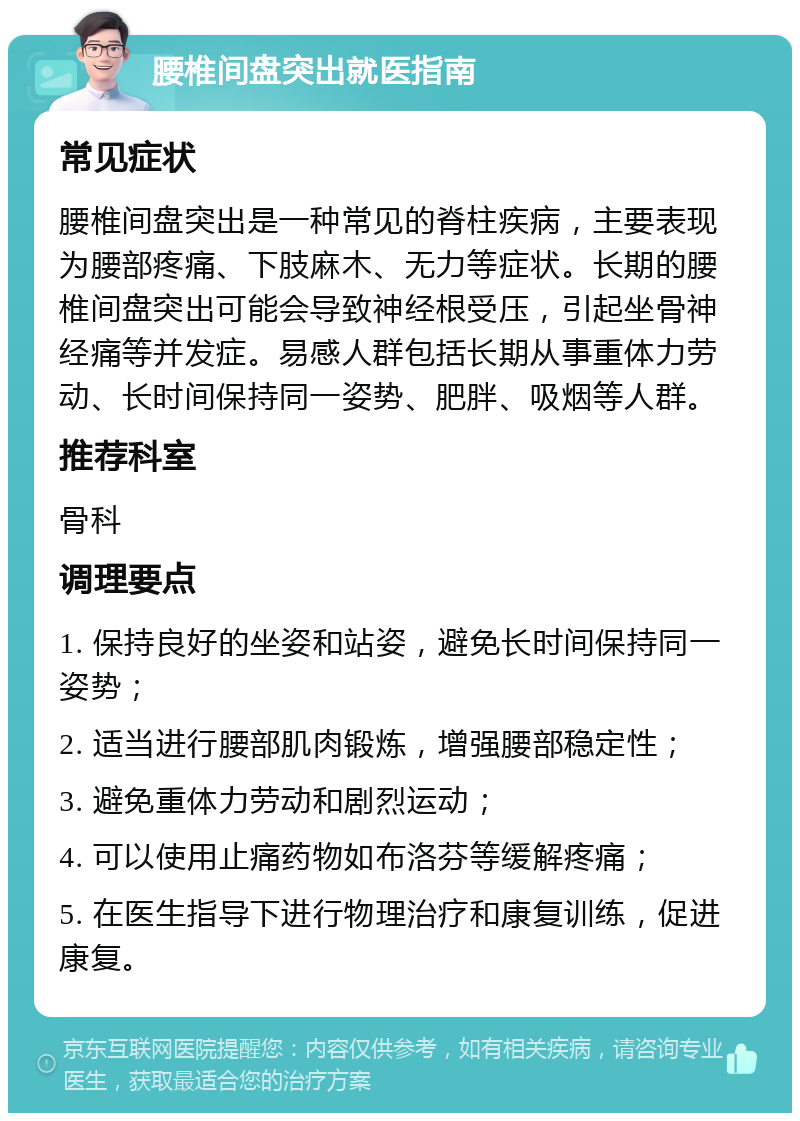 腰椎间盘突出就医指南 常见症状 腰椎间盘突出是一种常见的脊柱疾病，主要表现为腰部疼痛、下肢麻木、无力等症状。长期的腰椎间盘突出可能会导致神经根受压，引起坐骨神经痛等并发症。易感人群包括长期从事重体力劳动、长时间保持同一姿势、肥胖、吸烟等人群。 推荐科室 骨科 调理要点 1. 保持良好的坐姿和站姿，避免长时间保持同一姿势； 2. 适当进行腰部肌肉锻炼，增强腰部稳定性； 3. 避免重体力劳动和剧烈运动； 4. 可以使用止痛药物如布洛芬等缓解疼痛； 5. 在医生指导下进行物理治疗和康复训练，促进康复。