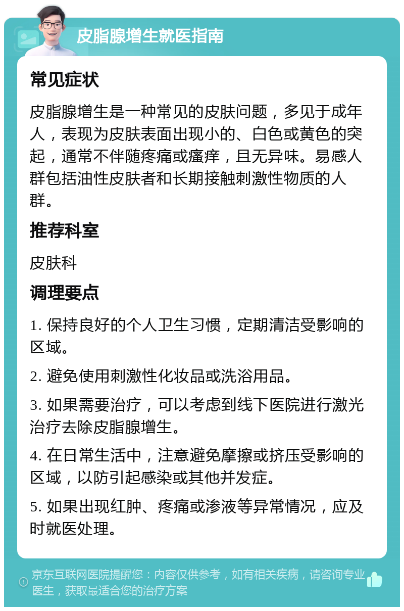 皮脂腺增生就医指南 常见症状 皮脂腺增生是一种常见的皮肤问题，多见于成年人，表现为皮肤表面出现小的、白色或黄色的突起，通常不伴随疼痛或瘙痒，且无异味。易感人群包括油性皮肤者和长期接触刺激性物质的人群。 推荐科室 皮肤科 调理要点 1. 保持良好的个人卫生习惯，定期清洁受影响的区域。 2. 避免使用刺激性化妆品或洗浴用品。 3. 如果需要治疗，可以考虑到线下医院进行激光治疗去除皮脂腺增生。 4. 在日常生活中，注意避免摩擦或挤压受影响的区域，以防引起感染或其他并发症。 5. 如果出现红肿、疼痛或渗液等异常情况，应及时就医处理。