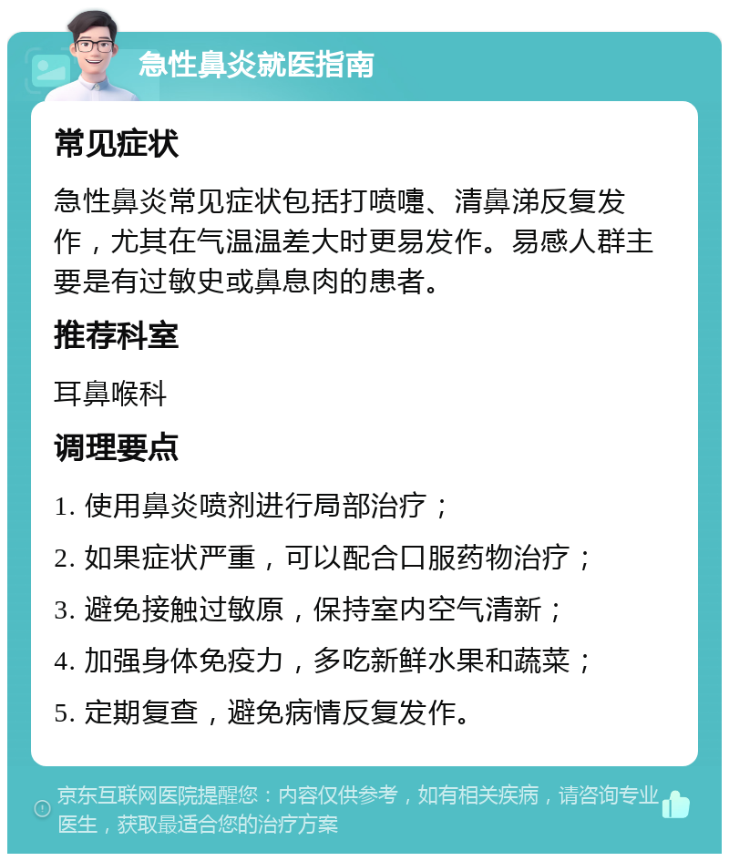 急性鼻炎就医指南 常见症状 急性鼻炎常见症状包括打喷嚏、清鼻涕反复发作，尤其在气温温差大时更易发作。易感人群主要是有过敏史或鼻息肉的患者。 推荐科室 耳鼻喉科 调理要点 1. 使用鼻炎喷剂进行局部治疗； 2. 如果症状严重，可以配合口服药物治疗； 3. 避免接触过敏原，保持室内空气清新； 4. 加强身体免疫力，多吃新鲜水果和蔬菜； 5. 定期复查，避免病情反复发作。