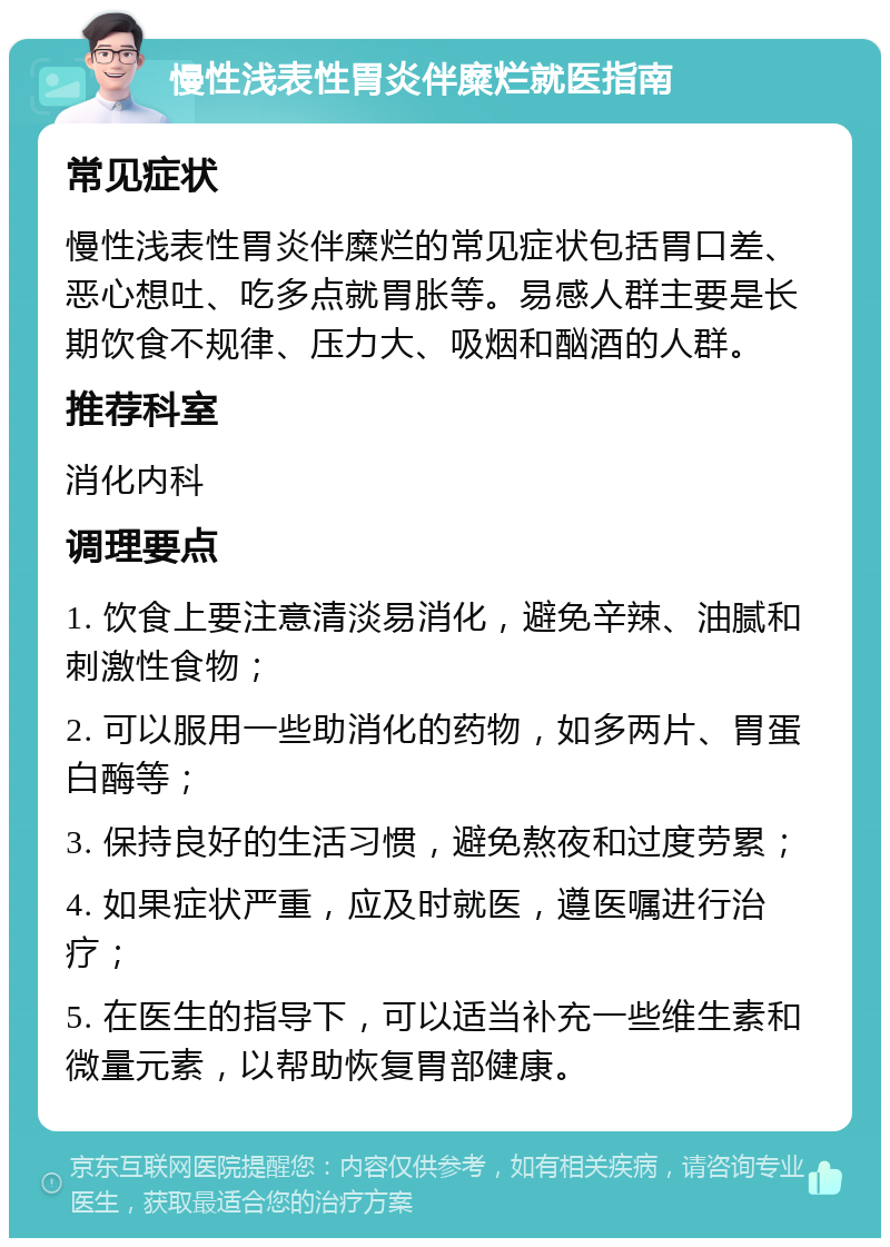 慢性浅表性胃炎伴糜烂就医指南 常见症状 慢性浅表性胃炎伴糜烂的常见症状包括胃口差、恶心想吐、吃多点就胃胀等。易感人群主要是长期饮食不规律、压力大、吸烟和酗酒的人群。 推荐科室 消化内科 调理要点 1. 饮食上要注意清淡易消化，避免辛辣、油腻和刺激性食物； 2. 可以服用一些助消化的药物，如多两片、胃蛋白酶等； 3. 保持良好的生活习惯，避免熬夜和过度劳累； 4. 如果症状严重，应及时就医，遵医嘱进行治疗； 5. 在医生的指导下，可以适当补充一些维生素和微量元素，以帮助恢复胃部健康。