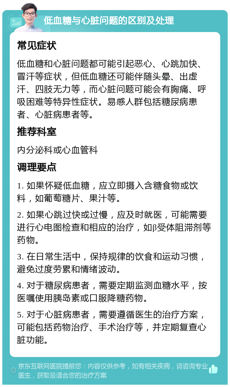 低血糖与心脏问题的区别及处理 常见症状 低血糖和心脏问题都可能引起恶心、心跳加快、冒汗等症状，但低血糖还可能伴随头晕、出虚汗、四肢无力等，而心脏问题可能会有胸痛、呼吸困难等特异性症状。易感人群包括糖尿病患者、心脏病患者等。 推荐科室 内分泌科或心血管科 调理要点 1. 如果怀疑低血糖，应立即摄入含糖食物或饮料，如葡萄糖片、果汁等。 2. 如果心跳过快或过慢，应及时就医，可能需要进行心电图检查和相应的治疗，如β受体阻滞剂等药物。 3. 在日常生活中，保持规律的饮食和运动习惯，避免过度劳累和情绪波动。 4. 对于糖尿病患者，需要定期监测血糖水平，按医嘱使用胰岛素或口服降糖药物。 5. 对于心脏病患者，需要遵循医生的治疗方案，可能包括药物治疗、手术治疗等，并定期复查心脏功能。