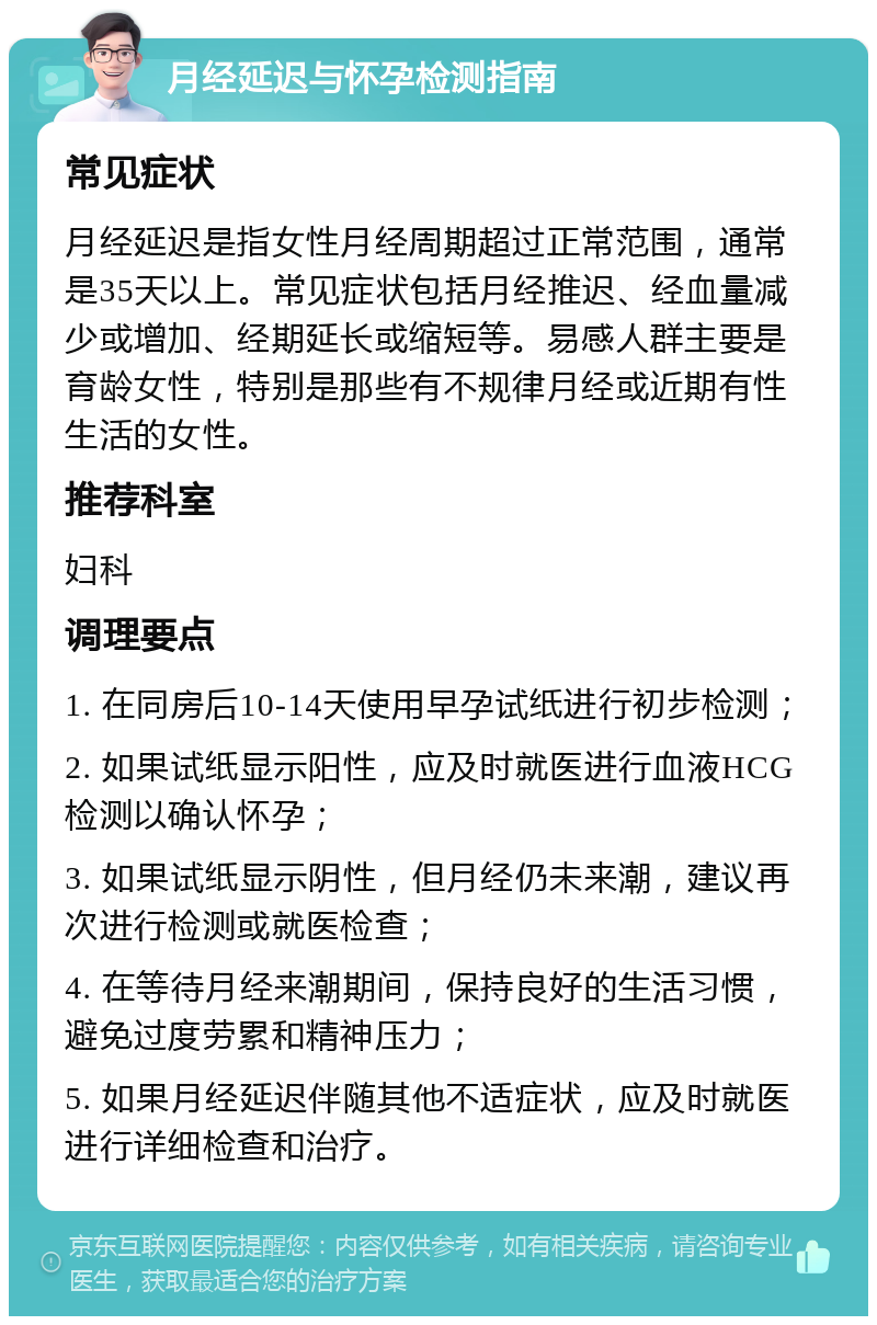 月经延迟与怀孕检测指南 常见症状 月经延迟是指女性月经周期超过正常范围，通常是35天以上。常见症状包括月经推迟、经血量减少或增加、经期延长或缩短等。易感人群主要是育龄女性，特别是那些有不规律月经或近期有性生活的女性。 推荐科室 妇科 调理要点 1. 在同房后10-14天使用早孕试纸进行初步检测； 2. 如果试纸显示阳性，应及时就医进行血液HCG检测以确认怀孕； 3. 如果试纸显示阴性，但月经仍未来潮，建议再次进行检测或就医检查； 4. 在等待月经来潮期间，保持良好的生活习惯，避免过度劳累和精神压力； 5. 如果月经延迟伴随其他不适症状，应及时就医进行详细检查和治疗。