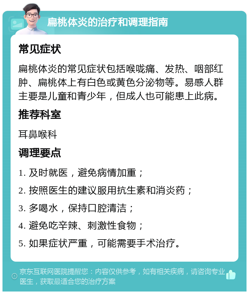 扁桃体炎的治疗和调理指南 常见症状 扁桃体炎的常见症状包括喉咙痛、发热、咽部红肿、扁桃体上有白色或黄色分泌物等。易感人群主要是儿童和青少年，但成人也可能患上此病。 推荐科室 耳鼻喉科 调理要点 1. 及时就医，避免病情加重； 2. 按照医生的建议服用抗生素和消炎药； 3. 多喝水，保持口腔清洁； 4. 避免吃辛辣、刺激性食物； 5. 如果症状严重，可能需要手术治疗。