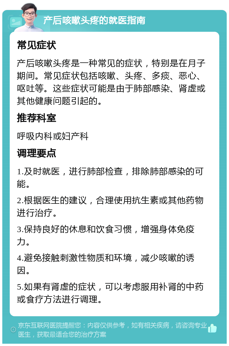 产后咳嗽头疼的就医指南 常见症状 产后咳嗽头疼是一种常见的症状，特别是在月子期间。常见症状包括咳嗽、头疼、多痰、恶心、呕吐等。这些症状可能是由于肺部感染、肾虚或其他健康问题引起的。 推荐科室 呼吸内科或妇产科 调理要点 1.及时就医，进行肺部检查，排除肺部感染的可能。 2.根据医生的建议，合理使用抗生素或其他药物进行治疗。 3.保持良好的休息和饮食习惯，增强身体免疫力。 4.避免接触刺激性物质和环境，减少咳嗽的诱因。 5.如果有肾虚的症状，可以考虑服用补肾的中药或食疗方法进行调理。