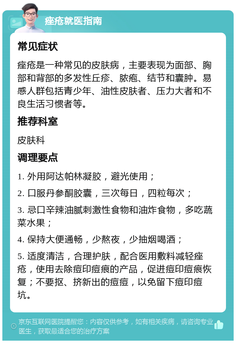 痤疮就医指南 常见症状 痤疮是一种常见的皮肤病，主要表现为面部、胸部和背部的多发性丘疹、脓疱、结节和囊肿。易感人群包括青少年、油性皮肤者、压力大者和不良生活习惯者等。 推荐科室 皮肤科 调理要点 1. 外用阿达帕林凝胶，避光使用； 2. 口服丹参酮胶囊，三次每日，四粒每次； 3. 忌口辛辣油腻刺激性食物和油炸食物，多吃蔬菜水果； 4. 保持大便通畅，少熬夜，少抽烟喝酒； 5. 适度清洁，合理护肤，配合医用敷料减轻痤疮，使用去除痘印痘痕的产品，促进痘印痘痕恢复；不要抠、挤新出的痘痘，以免留下痘印痘坑。