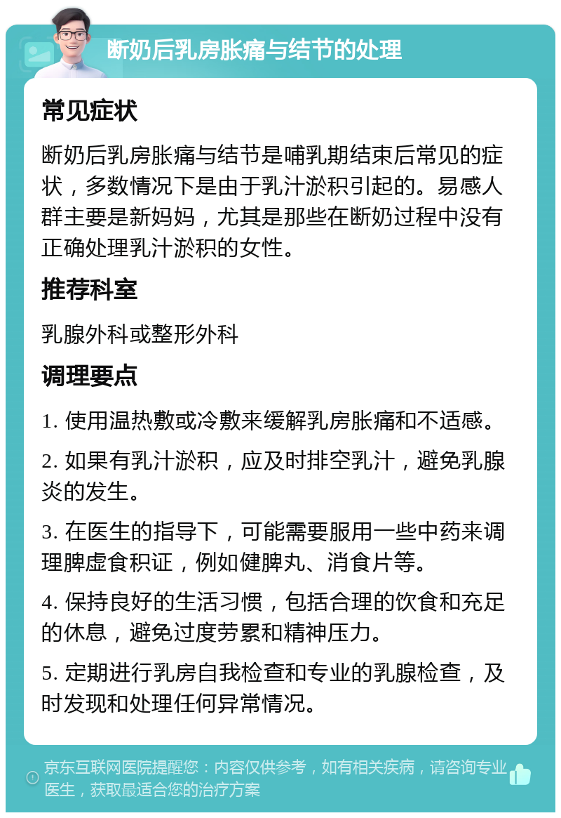 断奶后乳房胀痛与结节的处理 常见症状 断奶后乳房胀痛与结节是哺乳期结束后常见的症状，多数情况下是由于乳汁淤积引起的。易感人群主要是新妈妈，尤其是那些在断奶过程中没有正确处理乳汁淤积的女性。 推荐科室 乳腺外科或整形外科 调理要点 1. 使用温热敷或冷敷来缓解乳房胀痛和不适感。 2. 如果有乳汁淤积，应及时排空乳汁，避免乳腺炎的发生。 3. 在医生的指导下，可能需要服用一些中药来调理脾虚食积证，例如健脾丸、消食片等。 4. 保持良好的生活习惯，包括合理的饮食和充足的休息，避免过度劳累和精神压力。 5. 定期进行乳房自我检查和专业的乳腺检查，及时发现和处理任何异常情况。