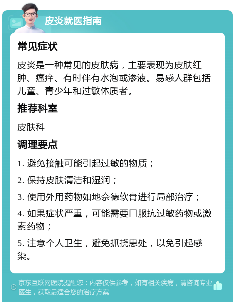 皮炎就医指南 常见症状 皮炎是一种常见的皮肤病，主要表现为皮肤红肿、瘙痒、有时伴有水泡或渗液。易感人群包括儿童、青少年和过敏体质者。 推荐科室 皮肤科 调理要点 1. 避免接触可能引起过敏的物质； 2. 保持皮肤清洁和湿润； 3. 使用外用药物如地奈德软膏进行局部治疗； 4. 如果症状严重，可能需要口服抗过敏药物或激素药物； 5. 注意个人卫生，避免抓挠患处，以免引起感染。