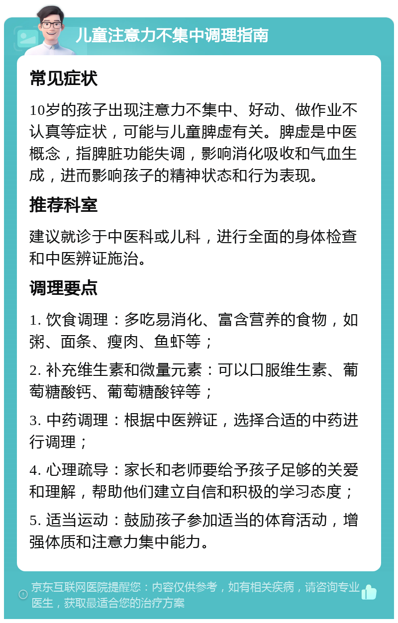 儿童注意力不集中调理指南 常见症状 10岁的孩子出现注意力不集中、好动、做作业不认真等症状，可能与儿童脾虚有关。脾虚是中医概念，指脾脏功能失调，影响消化吸收和气血生成，进而影响孩子的精神状态和行为表现。 推荐科室 建议就诊于中医科或儿科，进行全面的身体检查和中医辨证施治。 调理要点 1. 饮食调理：多吃易消化、富含营养的食物，如粥、面条、瘦肉、鱼虾等； 2. 补充维生素和微量元素：可以口服维生素、葡萄糖酸钙、葡萄糖酸锌等； 3. 中药调理：根据中医辨证，选择合适的中药进行调理； 4. 心理疏导：家长和老师要给予孩子足够的关爱和理解，帮助他们建立自信和积极的学习态度； 5. 适当运动：鼓励孩子参加适当的体育活动，增强体质和注意力集中能力。