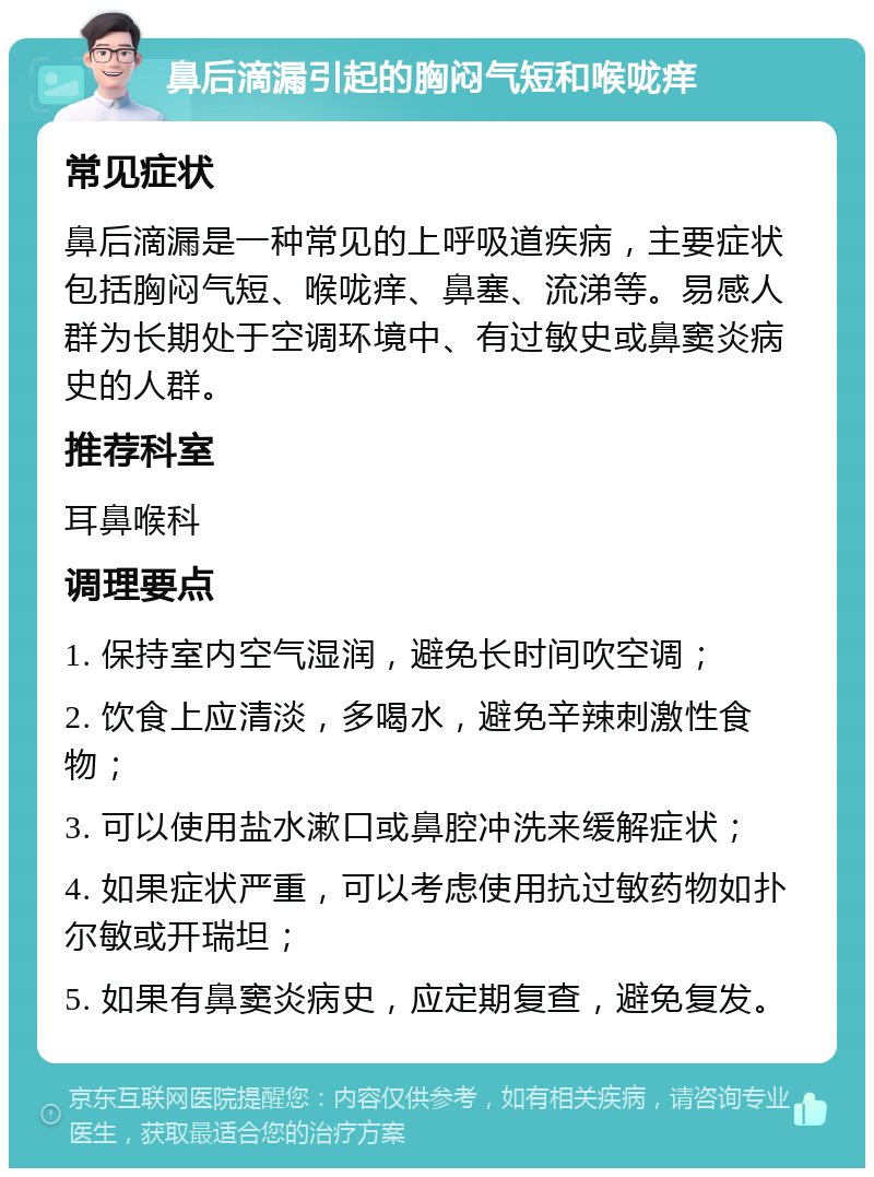 鼻后滴漏引起的胸闷气短和喉咙痒 常见症状 鼻后滴漏是一种常见的上呼吸道疾病，主要症状包括胸闷气短、喉咙痒、鼻塞、流涕等。易感人群为长期处于空调环境中、有过敏史或鼻窦炎病史的人群。 推荐科室 耳鼻喉科 调理要点 1. 保持室内空气湿润，避免长时间吹空调； 2. 饮食上应清淡，多喝水，避免辛辣刺激性食物； 3. 可以使用盐水漱口或鼻腔冲洗来缓解症状； 4. 如果症状严重，可以考虑使用抗过敏药物如扑尔敏或开瑞坦； 5. 如果有鼻窦炎病史，应定期复查，避免复发。