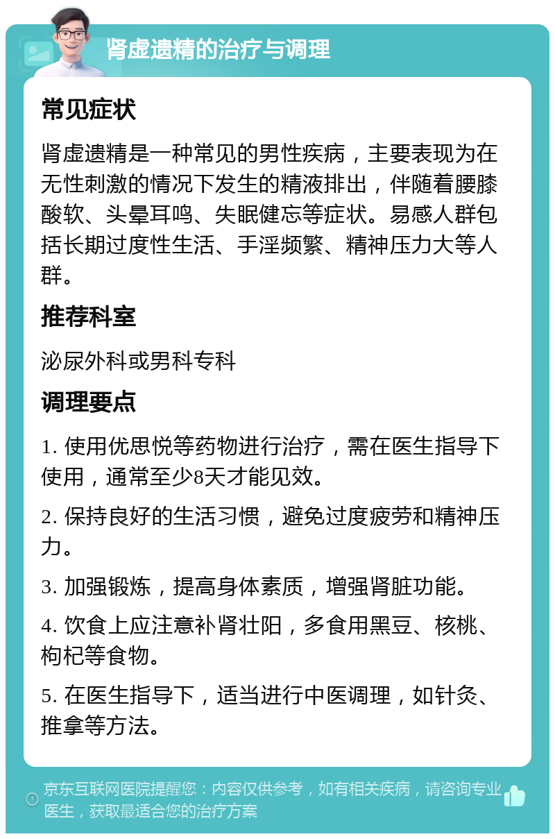 肾虚遗精的治疗与调理 常见症状 肾虚遗精是一种常见的男性疾病，主要表现为在无性刺激的情况下发生的精液排出，伴随着腰膝酸软、头晕耳鸣、失眠健忘等症状。易感人群包括长期过度性生活、手淫频繁、精神压力大等人群。 推荐科室 泌尿外科或男科专科 调理要点 1. 使用优思悦等药物进行治疗，需在医生指导下使用，通常至少8天才能见效。 2. 保持良好的生活习惯，避免过度疲劳和精神压力。 3. 加强锻炼，提高身体素质，增强肾脏功能。 4. 饮食上应注意补肾壮阳，多食用黑豆、核桃、枸杞等食物。 5. 在医生指导下，适当进行中医调理，如针灸、推拿等方法。