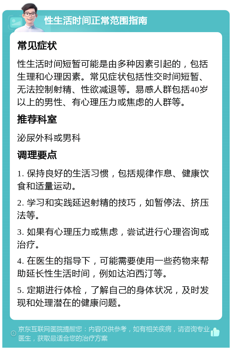 性生活时间正常范围指南 常见症状 性生活时间短暂可能是由多种因素引起的，包括生理和心理因素。常见症状包括性交时间短暂、无法控制射精、性欲减退等。易感人群包括40岁以上的男性、有心理压力或焦虑的人群等。 推荐科室 泌尿外科或男科 调理要点 1. 保持良好的生活习惯，包括规律作息、健康饮食和适量运动。 2. 学习和实践延迟射精的技巧，如暂停法、挤压法等。 3. 如果有心理压力或焦虑，尝试进行心理咨询或治疗。 4. 在医生的指导下，可能需要使用一些药物来帮助延长性生活时间，例如达泊西汀等。 5. 定期进行体检，了解自己的身体状况，及时发现和处理潜在的健康问题。