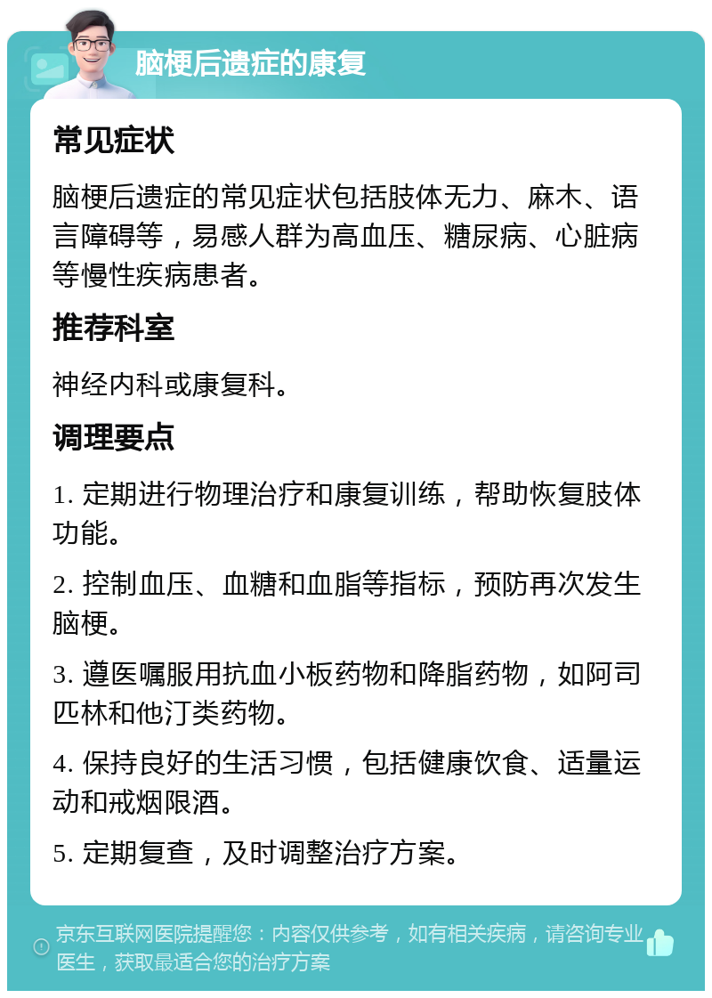 脑梗后遗症的康复 常见症状 脑梗后遗症的常见症状包括肢体无力、麻木、语言障碍等，易感人群为高血压、糖尿病、心脏病等慢性疾病患者。 推荐科室 神经内科或康复科。 调理要点 1. 定期进行物理治疗和康复训练，帮助恢复肢体功能。 2. 控制血压、血糖和血脂等指标，预防再次发生脑梗。 3. 遵医嘱服用抗血小板药物和降脂药物，如阿司匹林和他汀类药物。 4. 保持良好的生活习惯，包括健康饮食、适量运动和戒烟限酒。 5. 定期复查，及时调整治疗方案。