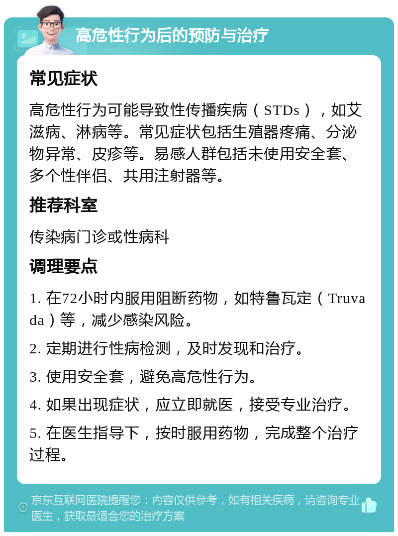 高危性行为后的预防与治疗 常见症状 高危性行为可能导致性传播疾病（STDs），如艾滋病、淋病等。常见症状包括生殖器疼痛、分泌物异常、皮疹等。易感人群包括未使用安全套、多个性伴侣、共用注射器等。 推荐科室 传染病门诊或性病科 调理要点 1. 在72小时内服用阻断药物，如特鲁瓦定（Truvada）等，减少感染风险。 2. 定期进行性病检测，及时发现和治疗。 3. 使用安全套，避免高危性行为。 4. 如果出现症状，应立即就医，接受专业治疗。 5. 在医生指导下，按时服用药物，完成整个治疗过程。