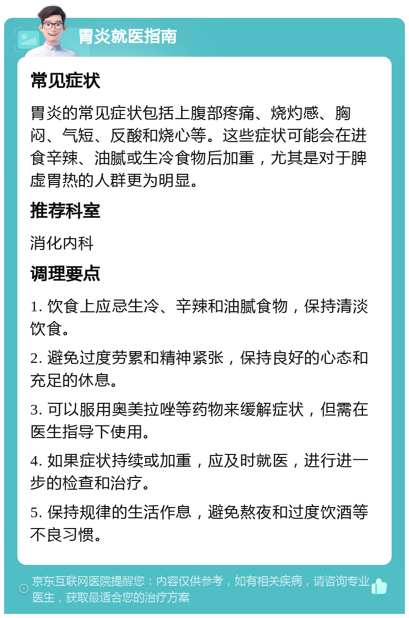 胃炎就医指南 常见症状 胃炎的常见症状包括上腹部疼痛、烧灼感、胸闷、气短、反酸和烧心等。这些症状可能会在进食辛辣、油腻或生冷食物后加重，尤其是对于脾虚胃热的人群更为明显。 推荐科室 消化内科 调理要点 1. 饮食上应忌生冷、辛辣和油腻食物，保持清淡饮食。 2. 避免过度劳累和精神紧张，保持良好的心态和充足的休息。 3. 可以服用奥美拉唑等药物来缓解症状，但需在医生指导下使用。 4. 如果症状持续或加重，应及时就医，进行进一步的检查和治疗。 5. 保持规律的生活作息，避免熬夜和过度饮酒等不良习惯。