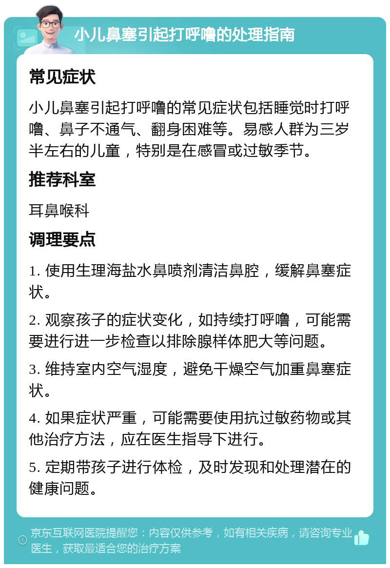 小儿鼻塞引起打呼噜的处理指南 常见症状 小儿鼻塞引起打呼噜的常见症状包括睡觉时打呼噜、鼻子不通气、翻身困难等。易感人群为三岁半左右的儿童，特别是在感冒或过敏季节。 推荐科室 耳鼻喉科 调理要点 1. 使用生理海盐水鼻喷剂清洁鼻腔，缓解鼻塞症状。 2. 观察孩子的症状变化，如持续打呼噜，可能需要进行进一步检查以排除腺样体肥大等问题。 3. 维持室内空气湿度，避免干燥空气加重鼻塞症状。 4. 如果症状严重，可能需要使用抗过敏药物或其他治疗方法，应在医生指导下进行。 5. 定期带孩子进行体检，及时发现和处理潜在的健康问题。