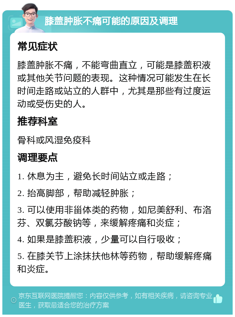 膝盖肿胀不痛可能的原因及调理 常见症状 膝盖肿胀不痛，不能弯曲直立，可能是膝盖积液或其他关节问题的表现。这种情况可能发生在长时间走路或站立的人群中，尤其是那些有过度运动或受伤史的人。 推荐科室 骨科或风湿免疫科 调理要点 1. 休息为主，避免长时间站立或走路； 2. 抬高脚部，帮助减轻肿胀； 3. 可以使用非甾体类的药物，如尼美舒利、布洛芬、双氯芬酸钠等，来缓解疼痛和炎症； 4. 如果是膝盖积液，少量可以自行吸收； 5. 在膝关节上涂抹扶他林等药物，帮助缓解疼痛和炎症。