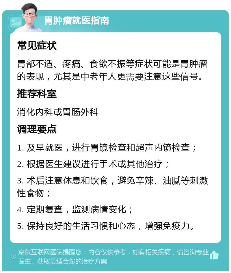 胃肿瘤就医指南 常见症状 胃部不适、疼痛、食欲不振等症状可能是胃肿瘤的表现，尤其是中老年人更需要注意这些信号。 推荐科室 消化内科或胃肠外科 调理要点 1. 及早就医，进行胃镜检查和超声内镜检查； 2. 根据医生建议进行手术或其他治疗； 3. 术后注意休息和饮食，避免辛辣、油腻等刺激性食物； 4. 定期复查，监测病情变化； 5. 保持良好的生活习惯和心态，增强免疫力。