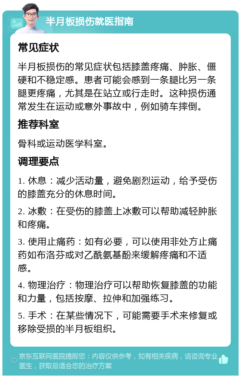 半月板损伤就医指南 常见症状 半月板损伤的常见症状包括膝盖疼痛、肿胀、僵硬和不稳定感。患者可能会感到一条腿比另一条腿更疼痛，尤其是在站立或行走时。这种损伤通常发生在运动或意外事故中，例如骑车摔倒。 推荐科室 骨科或运动医学科室。 调理要点 1. 休息：减少活动量，避免剧烈运动，给予受伤的膝盖充分的休息时间。 2. 冰敷：在受伤的膝盖上冰敷可以帮助减轻肿胀和疼痛。 3. 使用止痛药：如有必要，可以使用非处方止痛药如布洛芬或对乙酰氨基酚来缓解疼痛和不适感。 4. 物理治疗：物理治疗可以帮助恢复膝盖的功能和力量，包括按摩、拉伸和加强练习。 5. 手术：在某些情况下，可能需要手术来修复或移除受损的半月板组织。