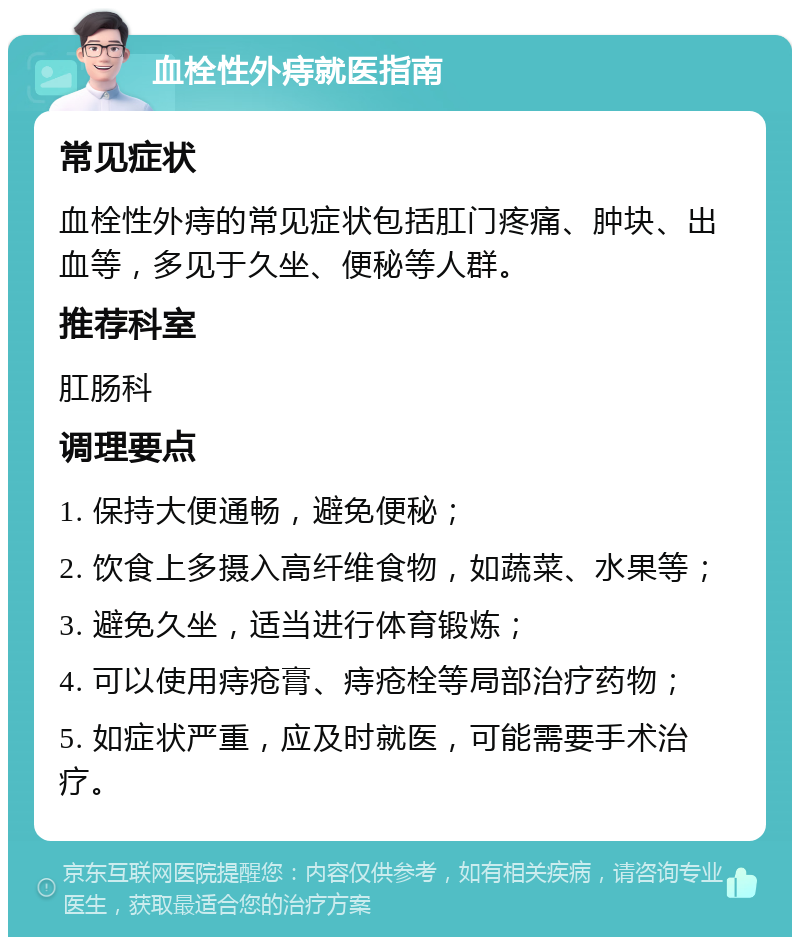 血栓性外痔就医指南 常见症状 血栓性外痔的常见症状包括肛门疼痛、肿块、出血等，多见于久坐、便秘等人群。 推荐科室 肛肠科 调理要点 1. 保持大便通畅，避免便秘； 2. 饮食上多摄入高纤维食物，如蔬菜、水果等； 3. 避免久坐，适当进行体育锻炼； 4. 可以使用痔疮膏、痔疮栓等局部治疗药物； 5. 如症状严重，应及时就医，可能需要手术治疗。