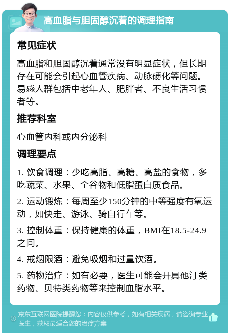 高血脂与胆固醇沉着的调理指南 常见症状 高血脂和胆固醇沉着通常没有明显症状，但长期存在可能会引起心血管疾病、动脉硬化等问题。易感人群包括中老年人、肥胖者、不良生活习惯者等。 推荐科室 心血管内科或内分泌科 调理要点 1. 饮食调理：少吃高脂、高糖、高盐的食物，多吃蔬菜、水果、全谷物和低脂蛋白质食品。 2. 运动锻炼：每周至少150分钟的中等强度有氧运动，如快走、游泳、骑自行车等。 3. 控制体重：保持健康的体重，BMI在18.5-24.9之间。 4. 戒烟限酒：避免吸烟和过量饮酒。 5. 药物治疗：如有必要，医生可能会开具他汀类药物、贝特类药物等来控制血脂水平。