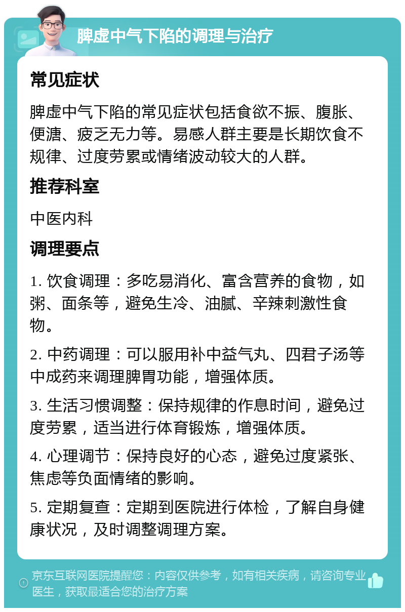 脾虚中气下陷的调理与治疗 常见症状 脾虚中气下陷的常见症状包括食欲不振、腹胀、便溏、疲乏无力等。易感人群主要是长期饮食不规律、过度劳累或情绪波动较大的人群。 推荐科室 中医内科 调理要点 1. 饮食调理：多吃易消化、富含营养的食物，如粥、面条等，避免生冷、油腻、辛辣刺激性食物。 2. 中药调理：可以服用补中益气丸、四君子汤等中成药来调理脾胃功能，增强体质。 3. 生活习惯调整：保持规律的作息时间，避免过度劳累，适当进行体育锻炼，增强体质。 4. 心理调节：保持良好的心态，避免过度紧张、焦虑等负面情绪的影响。 5. 定期复查：定期到医院进行体检，了解自身健康状况，及时调整调理方案。