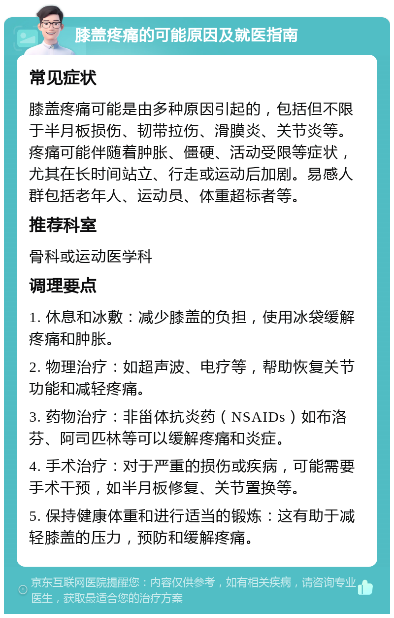 膝盖疼痛的可能原因及就医指南 常见症状 膝盖疼痛可能是由多种原因引起的，包括但不限于半月板损伤、韧带拉伤、滑膜炎、关节炎等。疼痛可能伴随着肿胀、僵硬、活动受限等症状，尤其在长时间站立、行走或运动后加剧。易感人群包括老年人、运动员、体重超标者等。 推荐科室 骨科或运动医学科 调理要点 1. 休息和冰敷：减少膝盖的负担，使用冰袋缓解疼痛和肿胀。 2. 物理治疗：如超声波、电疗等，帮助恢复关节功能和减轻疼痛。 3. 药物治疗：非甾体抗炎药（NSAIDs）如布洛芬、阿司匹林等可以缓解疼痛和炎症。 4. 手术治疗：对于严重的损伤或疾病，可能需要手术干预，如半月板修复、关节置换等。 5. 保持健康体重和进行适当的锻炼：这有助于减轻膝盖的压力，预防和缓解疼痛。