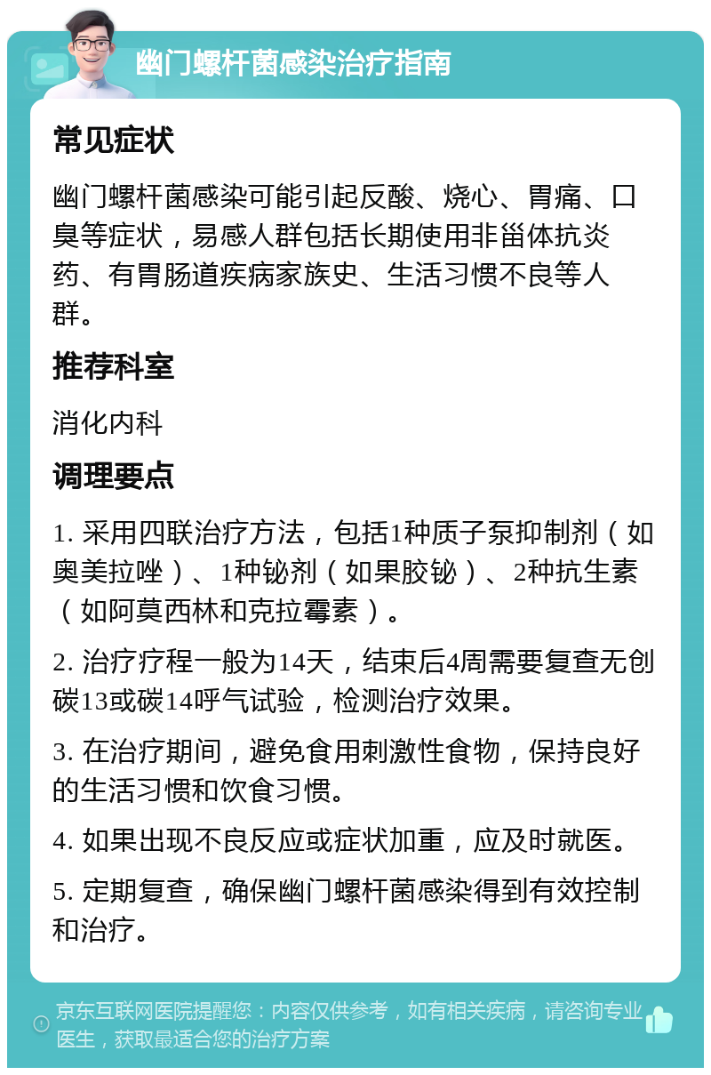 幽门螺杆菌感染治疗指南 常见症状 幽门螺杆菌感染可能引起反酸、烧心、胃痛、口臭等症状，易感人群包括长期使用非甾体抗炎药、有胃肠道疾病家族史、生活习惯不良等人群。 推荐科室 消化内科 调理要点 1. 采用四联治疗方法，包括1种质子泵抑制剂（如奥美拉唑）、1种铋剂（如果胶铋）、2种抗生素（如阿莫西林和克拉霉素）。 2. 治疗疗程一般为14天，结束后4周需要复查无创碳13或碳14呼气试验，检测治疗效果。 3. 在治疗期间，避免食用刺激性食物，保持良好的生活习惯和饮食习惯。 4. 如果出现不良反应或症状加重，应及时就医。 5. 定期复查，确保幽门螺杆菌感染得到有效控制和治疗。