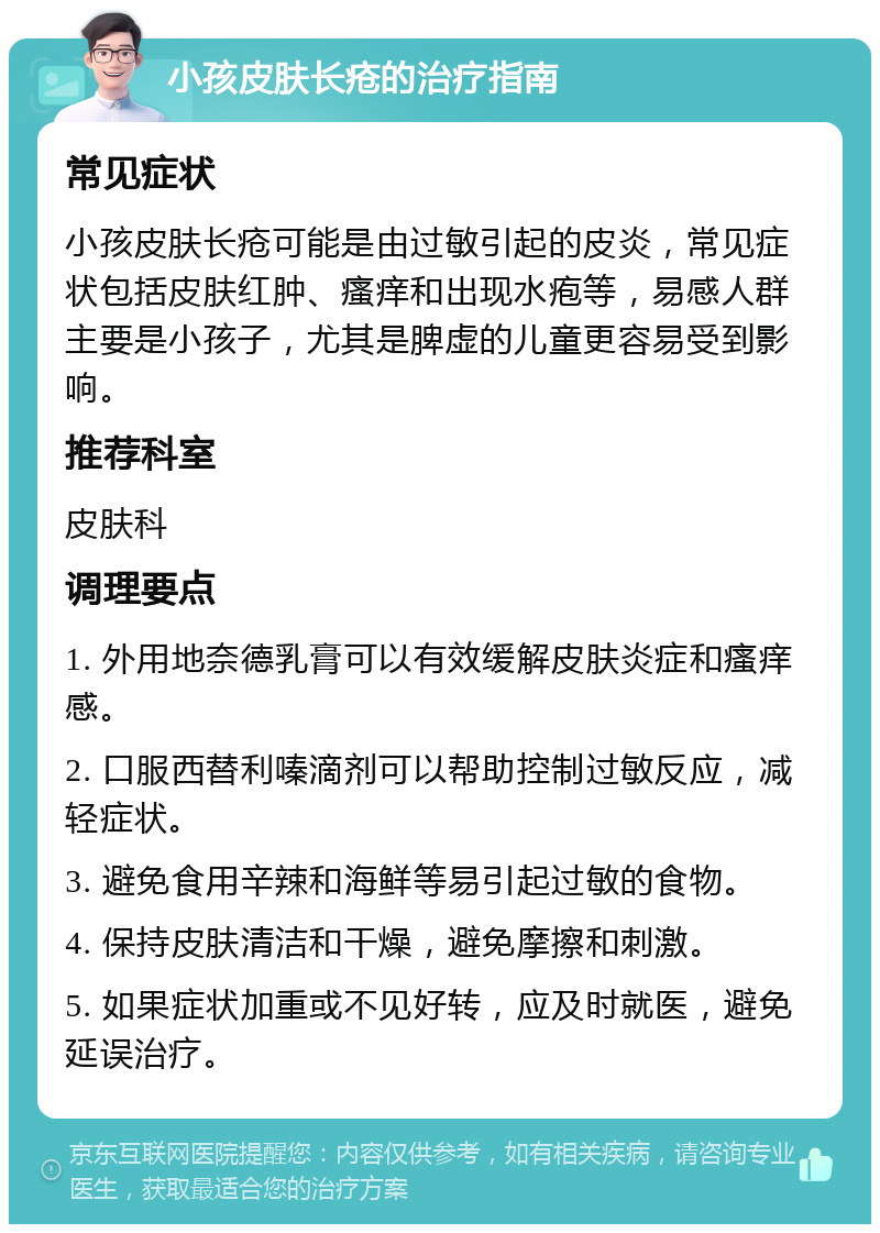 小孩皮肤长疮的治疗指南 常见症状 小孩皮肤长疮可能是由过敏引起的皮炎，常见症状包括皮肤红肿、瘙痒和出现水疱等，易感人群主要是小孩子，尤其是脾虚的儿童更容易受到影响。 推荐科室 皮肤科 调理要点 1. 外用地奈德乳膏可以有效缓解皮肤炎症和瘙痒感。 2. 口服西替利嗪滴剂可以帮助控制过敏反应，减轻症状。 3. 避免食用辛辣和海鲜等易引起过敏的食物。 4. 保持皮肤清洁和干燥，避免摩擦和刺激。 5. 如果症状加重或不见好转，应及时就医，避免延误治疗。