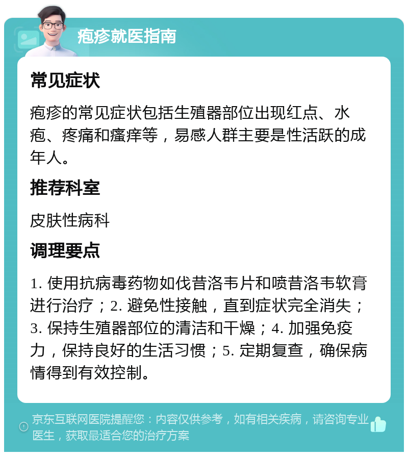 疱疹就医指南 常见症状 疱疹的常见症状包括生殖器部位出现红点、水疱、疼痛和瘙痒等，易感人群主要是性活跃的成年人。 推荐科室 皮肤性病科 调理要点 1. 使用抗病毒药物如伐昔洛韦片和喷昔洛韦软膏进行治疗；2. 避免性接触，直到症状完全消失；3. 保持生殖器部位的清洁和干燥；4. 加强免疫力，保持良好的生活习惯；5. 定期复查，确保病情得到有效控制。