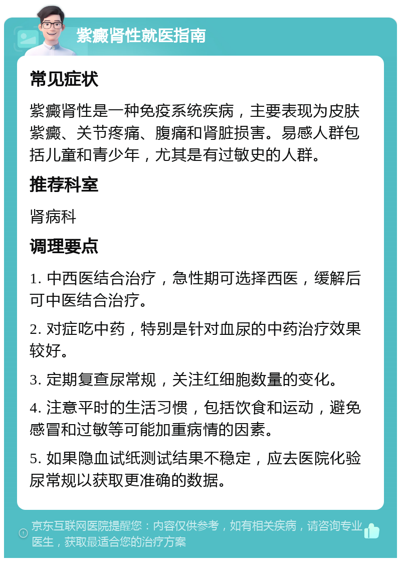 紫癜肾性就医指南 常见症状 紫癜肾性是一种免疫系统疾病，主要表现为皮肤紫癜、关节疼痛、腹痛和肾脏损害。易感人群包括儿童和青少年，尤其是有过敏史的人群。 推荐科室 肾病科 调理要点 1. 中西医结合治疗，急性期可选择西医，缓解后可中医结合治疗。 2. 对症吃中药，特别是针对血尿的中药治疗效果较好。 3. 定期复查尿常规，关注红细胞数量的变化。 4. 注意平时的生活习惯，包括饮食和运动，避免感冒和过敏等可能加重病情的因素。 5. 如果隐血试纸测试结果不稳定，应去医院化验尿常规以获取更准确的数据。