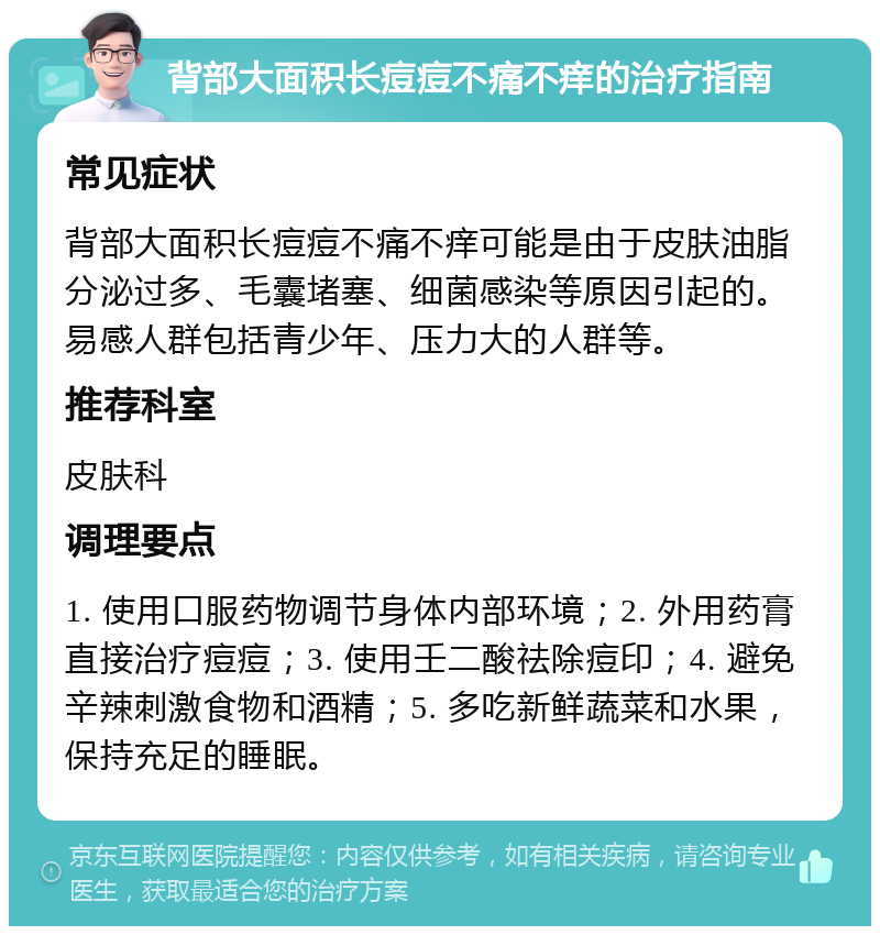 背部大面积长痘痘不痛不痒的治疗指南 常见症状 背部大面积长痘痘不痛不痒可能是由于皮肤油脂分泌过多、毛囊堵塞、细菌感染等原因引起的。易感人群包括青少年、压力大的人群等。 推荐科室 皮肤科 调理要点 1. 使用口服药物调节身体内部环境；2. 外用药膏直接治疗痘痘；3. 使用壬二酸祛除痘印；4. 避免辛辣刺激食物和酒精；5. 多吃新鲜蔬菜和水果，保持充足的睡眠。