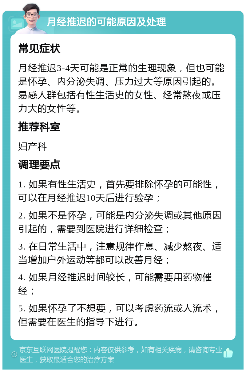 月经推迟的可能原因及处理 常见症状 月经推迟3-4天可能是正常的生理现象，但也可能是怀孕、内分泌失调、压力过大等原因引起的。易感人群包括有性生活史的女性、经常熬夜或压力大的女性等。 推荐科室 妇产科 调理要点 1. 如果有性生活史，首先要排除怀孕的可能性，可以在月经推迟10天后进行验孕； 2. 如果不是怀孕，可能是内分泌失调或其他原因引起的，需要到医院进行详细检查； 3. 在日常生活中，注意规律作息、减少熬夜、适当增加户外运动等都可以改善月经； 4. 如果月经推迟时间较长，可能需要用药物催经； 5. 如果怀孕了不想要，可以考虑药流或人流术，但需要在医生的指导下进行。