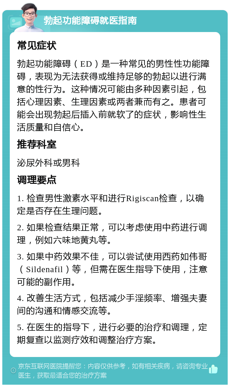 勃起功能障碍就医指南 常见症状 勃起功能障碍（ED）是一种常见的男性性功能障碍，表现为无法获得或维持足够的勃起以进行满意的性行为。这种情况可能由多种因素引起，包括心理因素、生理因素或两者兼而有之。患者可能会出现勃起后插入前就软了的症状，影响性生活质量和自信心。 推荐科室 泌尿外科或男科 调理要点 1. 检查男性激素水平和进行Rigiscan检查，以确定是否存在生理问题。 2. 如果检查结果正常，可以考虑使用中药进行调理，例如六味地黄丸等。 3. 如果中药效果不佳，可以尝试使用西药如伟哥（Sildenafil）等，但需在医生指导下使用，注意可能的副作用。 4. 改善生活方式，包括减少手淫频率、增强夫妻间的沟通和情感交流等。 5. 在医生的指导下，进行必要的治疗和调理，定期复查以监测疗效和调整治疗方案。