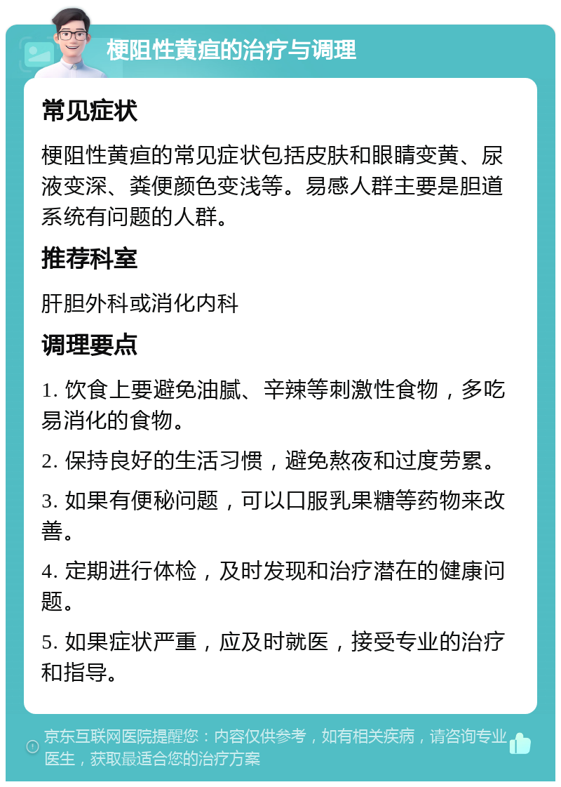 梗阻性黄疸的治疗与调理 常见症状 梗阻性黄疸的常见症状包括皮肤和眼睛变黄、尿液变深、粪便颜色变浅等。易感人群主要是胆道系统有问题的人群。 推荐科室 肝胆外科或消化内科 调理要点 1. 饮食上要避免油腻、辛辣等刺激性食物，多吃易消化的食物。 2. 保持良好的生活习惯，避免熬夜和过度劳累。 3. 如果有便秘问题，可以口服乳果糖等药物来改善。 4. 定期进行体检，及时发现和治疗潜在的健康问题。 5. 如果症状严重，应及时就医，接受专业的治疗和指导。