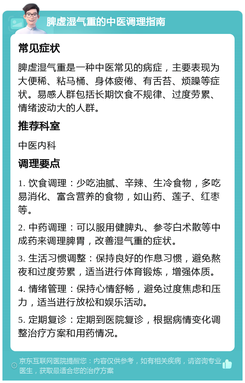 脾虚湿气重的中医调理指南 常见症状 脾虚湿气重是一种中医常见的病症，主要表现为大便稀、粘马桶、身体疲倦、有舌苔、烦躁等症状。易感人群包括长期饮食不规律、过度劳累、情绪波动大的人群。 推荐科室 中医内科 调理要点 1. 饮食调理：少吃油腻、辛辣、生冷食物，多吃易消化、富含营养的食物，如山药、莲子、红枣等。 2. 中药调理：可以服用健脾丸、参苓白术散等中成药来调理脾胃，改善湿气重的症状。 3. 生活习惯调整：保持良好的作息习惯，避免熬夜和过度劳累，适当进行体育锻炼，增强体质。 4. 情绪管理：保持心情舒畅，避免过度焦虑和压力，适当进行放松和娱乐活动。 5. 定期复诊：定期到医院复诊，根据病情变化调整治疗方案和用药情况。