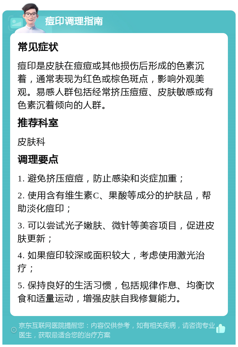 痘印调理指南 常见症状 痘印是皮肤在痘痘或其他损伤后形成的色素沉着，通常表现为红色或棕色斑点，影响外观美观。易感人群包括经常挤压痘痘、皮肤敏感或有色素沉着倾向的人群。 推荐科室 皮肤科 调理要点 1. 避免挤压痘痘，防止感染和炎症加重； 2. 使用含有维生素C、果酸等成分的护肤品，帮助淡化痘印； 3. 可以尝试光子嫩肤、微针等美容项目，促进皮肤更新； 4. 如果痘印较深或面积较大，考虑使用激光治疗； 5. 保持良好的生活习惯，包括规律作息、均衡饮食和适量运动，增强皮肤自我修复能力。