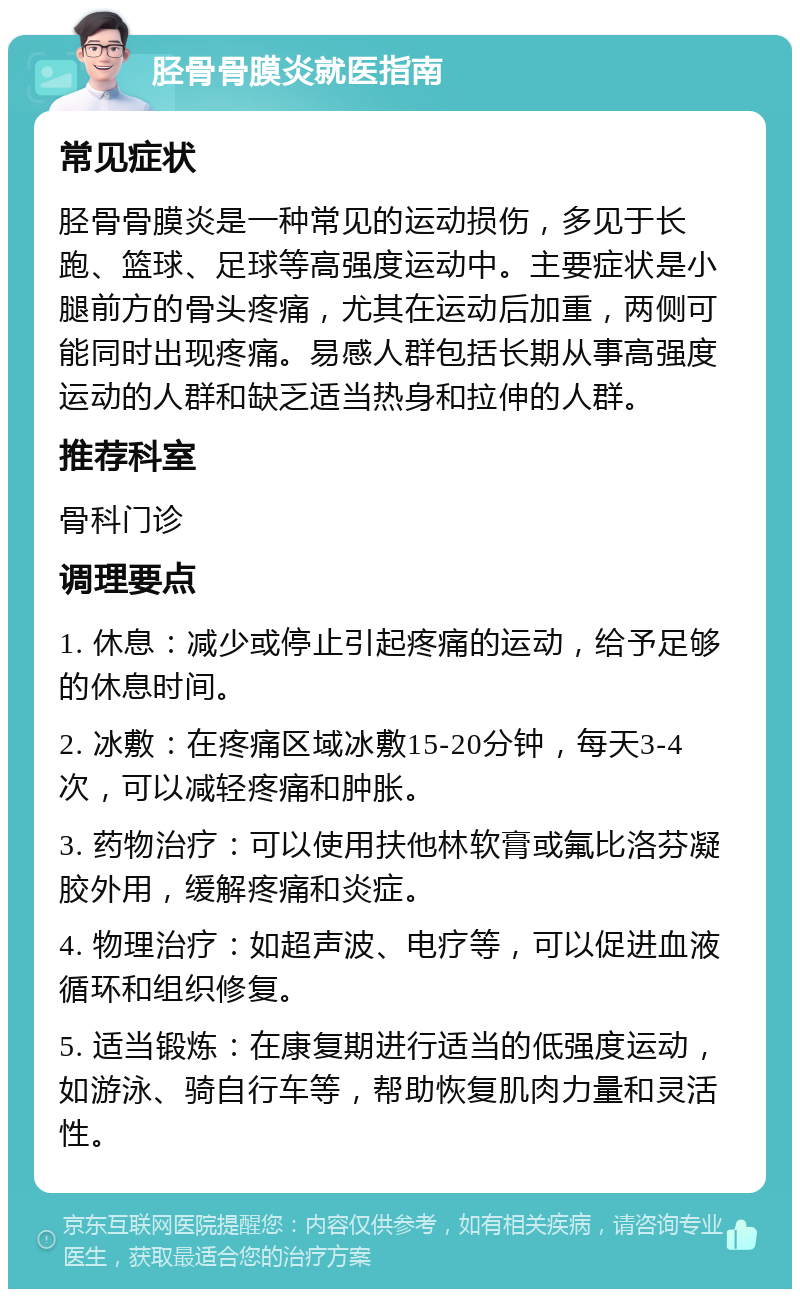 胫骨骨膜炎就医指南 常见症状 胫骨骨膜炎是一种常见的运动损伤，多见于长跑、篮球、足球等高强度运动中。主要症状是小腿前方的骨头疼痛，尤其在运动后加重，两侧可能同时出现疼痛。易感人群包括长期从事高强度运动的人群和缺乏适当热身和拉伸的人群。 推荐科室 骨科门诊 调理要点 1. 休息：减少或停止引起疼痛的运动，给予足够的休息时间。 2. 冰敷：在疼痛区域冰敷15-20分钟，每天3-4次，可以减轻疼痛和肿胀。 3. 药物治疗：可以使用扶他林软膏或氟比洛芬凝胶外用，缓解疼痛和炎症。 4. 物理治疗：如超声波、电疗等，可以促进血液循环和组织修复。 5. 适当锻炼：在康复期进行适当的低强度运动，如游泳、骑自行车等，帮助恢复肌肉力量和灵活性。