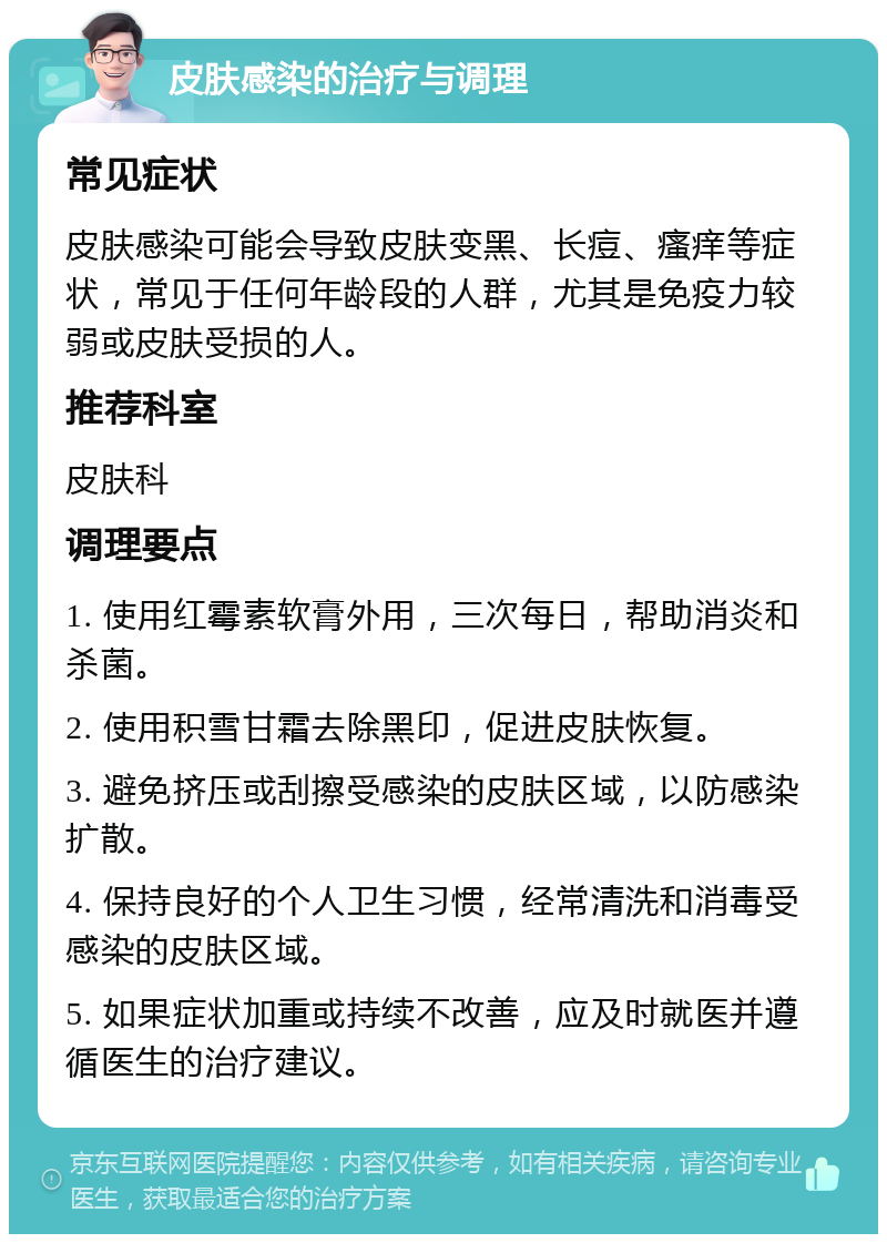 皮肤感染的治疗与调理 常见症状 皮肤感染可能会导致皮肤变黑、长痘、瘙痒等症状，常见于任何年龄段的人群，尤其是免疫力较弱或皮肤受损的人。 推荐科室 皮肤科 调理要点 1. 使用红霉素软膏外用，三次每日，帮助消炎和杀菌。 2. 使用积雪甘霜去除黑印，促进皮肤恢复。 3. 避免挤压或刮擦受感染的皮肤区域，以防感染扩散。 4. 保持良好的个人卫生习惯，经常清洗和消毒受感染的皮肤区域。 5. 如果症状加重或持续不改善，应及时就医并遵循医生的治疗建议。