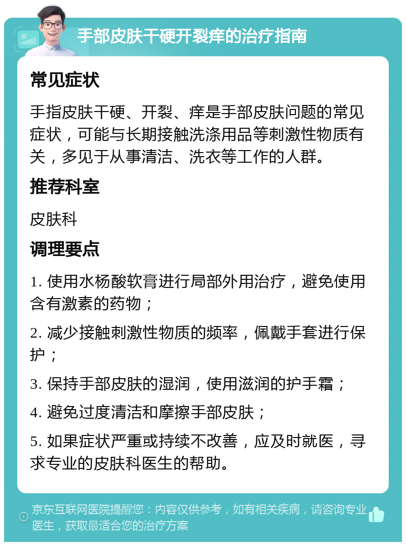 手部皮肤干硬开裂痒的治疗指南 常见症状 手指皮肤干硬、开裂、痒是手部皮肤问题的常见症状，可能与长期接触洗涤用品等刺激性物质有关，多见于从事清洁、洗衣等工作的人群。 推荐科室 皮肤科 调理要点 1. 使用水杨酸软膏进行局部外用治疗，避免使用含有激素的药物； 2. 减少接触刺激性物质的频率，佩戴手套进行保护； 3. 保持手部皮肤的湿润，使用滋润的护手霜； 4. 避免过度清洁和摩擦手部皮肤； 5. 如果症状严重或持续不改善，应及时就医，寻求专业的皮肤科医生的帮助。