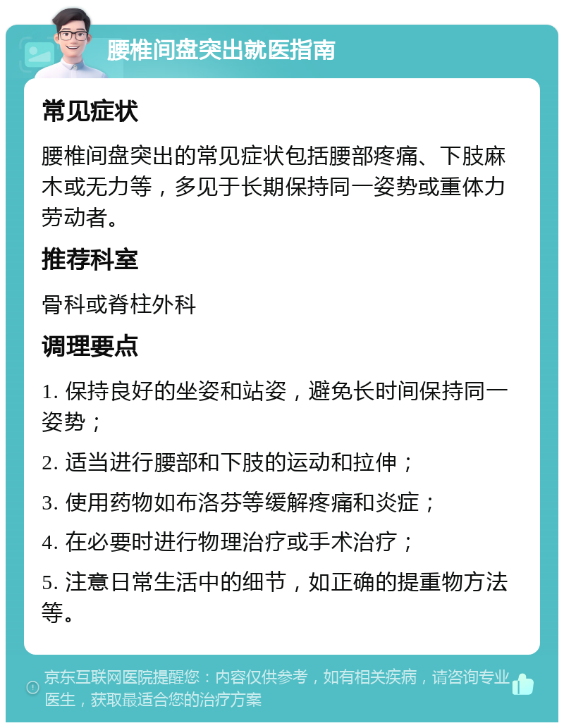 腰椎间盘突出就医指南 常见症状 腰椎间盘突出的常见症状包括腰部疼痛、下肢麻木或无力等，多见于长期保持同一姿势或重体力劳动者。 推荐科室 骨科或脊柱外科 调理要点 1. 保持良好的坐姿和站姿，避免长时间保持同一姿势； 2. 适当进行腰部和下肢的运动和拉伸； 3. 使用药物如布洛芬等缓解疼痛和炎症； 4. 在必要时进行物理治疗或手术治疗； 5. 注意日常生活中的细节，如正确的提重物方法等。