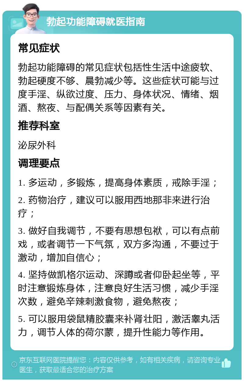 勃起功能障碍就医指南 常见症状 勃起功能障碍的常见症状包括性生活中途疲软、勃起硬度不够、晨勃减少等。这些症状可能与过度手淫、纵欲过度、压力、身体状况、情绪、烟酒、熬夜、与配偶关系等因素有关。 推荐科室 泌尿外科 调理要点 1. 多运动，多锻炼，提高身体素质，戒除手淫； 2. 药物治疗，建议可以服用西地那非来进行治疗； 3. 做好自我调节，不要有思想包袱，可以有点前戏，或者调节一下气氛，双方多沟通，不要过于激动，增加自信心； 4. 坚持做凯格尔运动、深蹲或者仰卧起坐等，平时注意锻炼身体，注意良好生活习惯，减少手淫次数，避免辛辣刺激食物，避免熬夜； 5. 可以服用袋鼠精胶囊来补肾壮阳，激活睾丸活力，调节人体的荷尔蒙，提升性能力等作用。