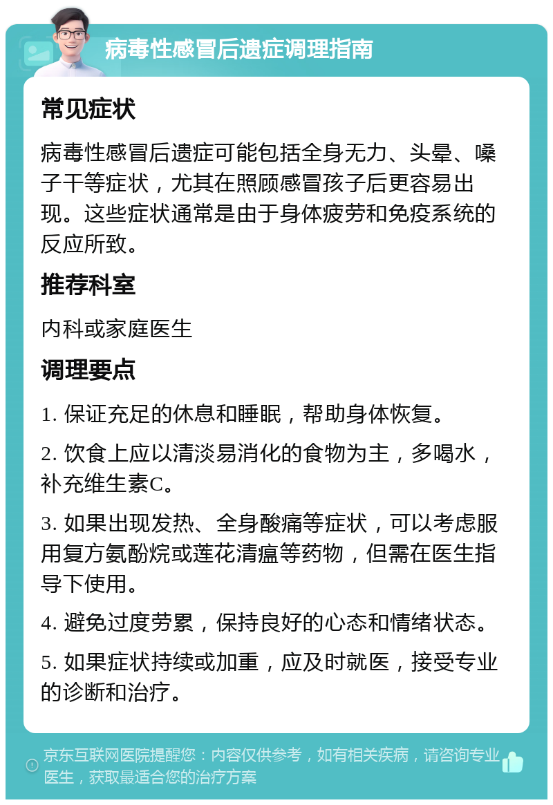 病毒性感冒后遗症调理指南 常见症状 病毒性感冒后遗症可能包括全身无力、头晕、嗓子干等症状，尤其在照顾感冒孩子后更容易出现。这些症状通常是由于身体疲劳和免疫系统的反应所致。 推荐科室 内科或家庭医生 调理要点 1. 保证充足的休息和睡眠，帮助身体恢复。 2. 饮食上应以清淡易消化的食物为主，多喝水，补充维生素C。 3. 如果出现发热、全身酸痛等症状，可以考虑服用复方氨酚烷或莲花清瘟等药物，但需在医生指导下使用。 4. 避免过度劳累，保持良好的心态和情绪状态。 5. 如果症状持续或加重，应及时就医，接受专业的诊断和治疗。