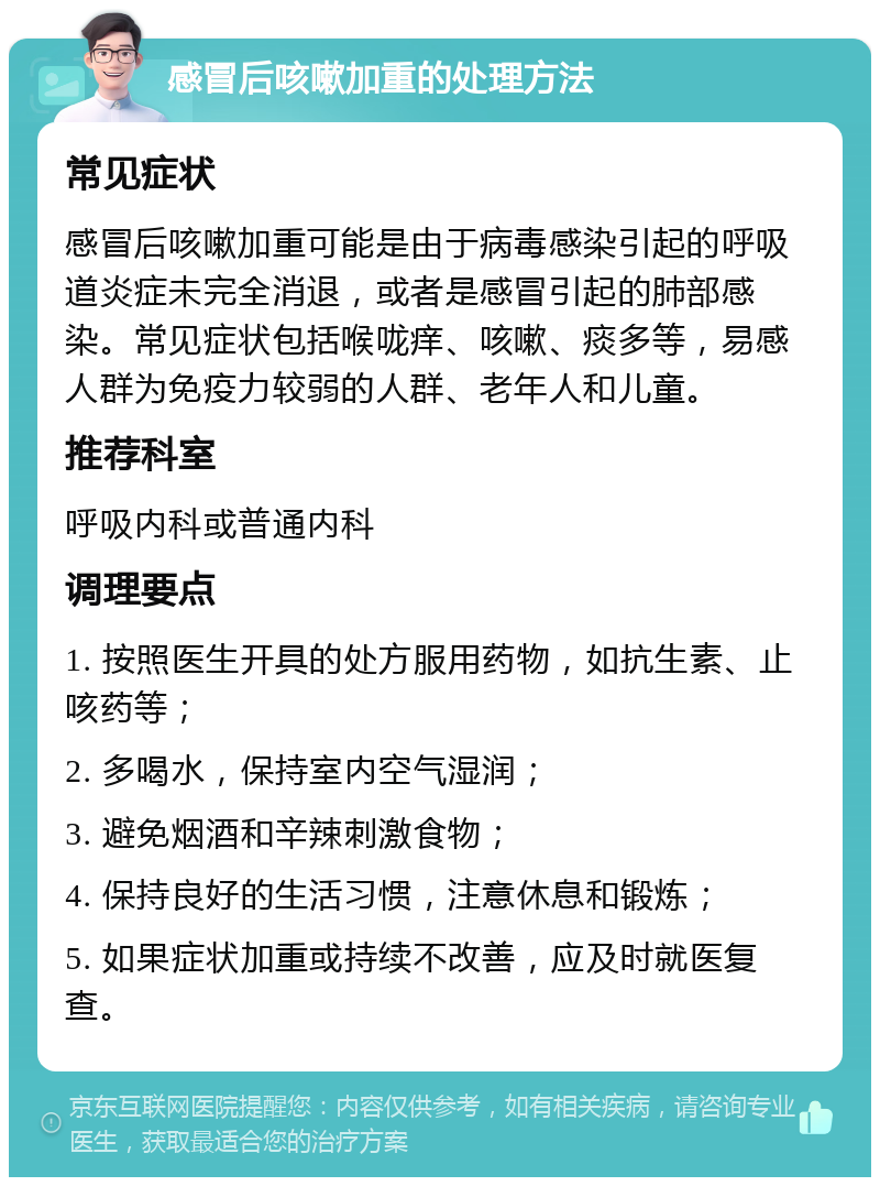 感冒后咳嗽加重的处理方法 常见症状 感冒后咳嗽加重可能是由于病毒感染引起的呼吸道炎症未完全消退，或者是感冒引起的肺部感染。常见症状包括喉咙痒、咳嗽、痰多等，易感人群为免疫力较弱的人群、老年人和儿童。 推荐科室 呼吸内科或普通内科 调理要点 1. 按照医生开具的处方服用药物，如抗生素、止咳药等； 2. 多喝水，保持室内空气湿润； 3. 避免烟酒和辛辣刺激食物； 4. 保持良好的生活习惯，注意休息和锻炼； 5. 如果症状加重或持续不改善，应及时就医复查。