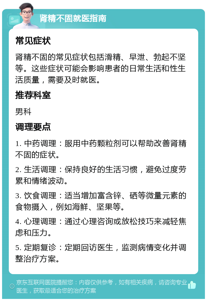 肾精不固就医指南 常见症状 肾精不固的常见症状包括滑精、早泄、勃起不坚等。这些症状可能会影响患者的日常生活和性生活质量，需要及时就医。 推荐科室 男科 调理要点 1. 中药调理：服用中药颗粒剂可以帮助改善肾精不固的症状。 2. 生活调理：保持良好的生活习惯，避免过度劳累和情绪波动。 3. 饮食调理：适当增加富含锌、硒等微量元素的食物摄入，例如海鲜、坚果等。 4. 心理调理：通过心理咨询或放松技巧来减轻焦虑和压力。 5. 定期复诊：定期回访医生，监测病情变化并调整治疗方案。